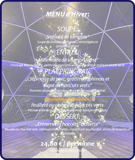  MENU d'Hiver: SOUPE: „Velouté de tomates“ Soupe de tomates onctueuse, crème légère et pain croustillant ENTREE: „Millefeuille de saumon fumé“ Fromage frais au basilic, petits légumes croquants, pain de mie malté et salade verte PLAT PRINCIPAL: „Crépinette de porc, gratin dauphinois et fagot de haricots verts“ Pommes de terre fondantes, crème et emmental gratiné Alternative végétarienne : Feuilleté au chèvre et haricots verts Pâtisserie dorée au fromage de chèvre et haricots verts frais DESSERT: „Entremets chocolat–noisette“ Mousse au chocolat noir, crémeux à la noisette, croustillant au chocolat, éclats de noisettes et d’amandes 24,80 € / personne réservation obligatoire 