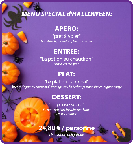  MENU SPECIAL d'HALLOWEEN: APERO: "pret à voler" brezelsticks, maasdam, tomate cerises ENTREE: "La potion au chaudron" soupe, creme, pain PLAT: "Le plat du cannibal" farce au legumes, emmental, fromage aux fin herbes, jambon fumée, oignon rouge DESSERT: "La pense sucre" fondant au chocolat, glacage blanc peche, amande 24,80 € / personne réservation obligatoire 