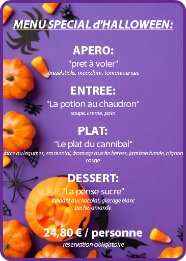  MENU SPECIAL d'HALLOWEEN: APERO: "pret à voler" brezelsticks, maasdam, tomate cerises ENTREE: "La potion au chaudron" soupe, creme, pain PLAT: "Le plat du cannibal" farce au legumes, emmental, fromage aux fin herbes, jambon fumée, oignon rouge DESSERT: "La pense sucre" fondant au chocolat, glacage blanc peche, amande 24,80 € / personne réservation obligatoire 